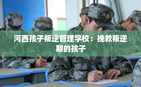 河西孩子叛逆管理学校：挽救叛逆期的孩子