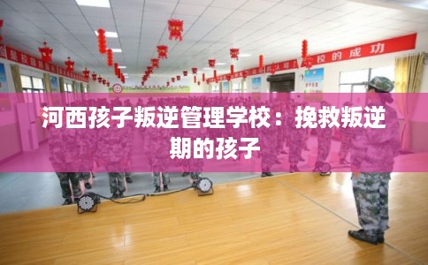 河西孩子叛逆管理学校：挽救叛逆期的孩子
