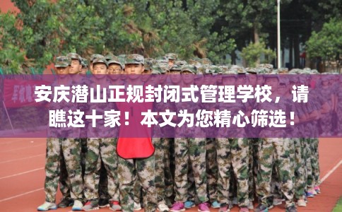 安庆潜山正规封闭式管理学校，请瞧这十家！本文为您精心筛选！