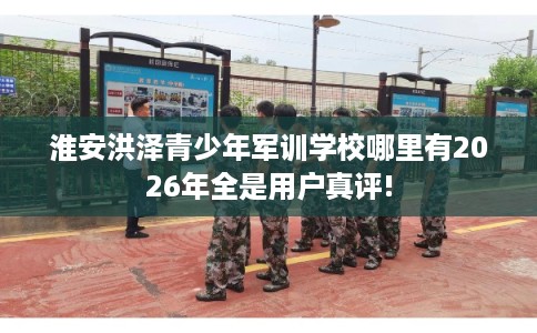 淮安洪泽青少年军训学校哪里有2026年全是用户真评!
