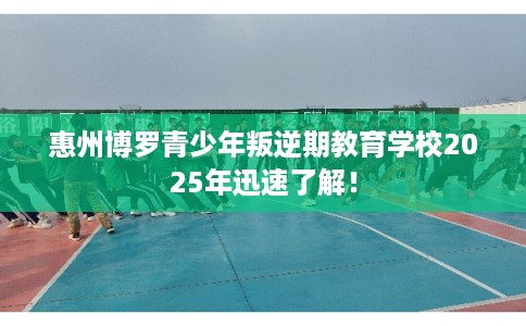 惠州博罗青少年叛逆期教育学校2025年迅速了解！