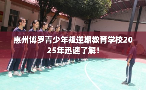 惠州博罗青少年叛逆期教育学校2025年迅速了解！