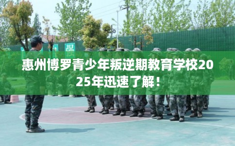 惠州博罗青少年叛逆期教育学校2025年迅速了解！
