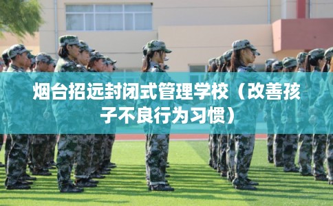烟台招远封闭式管理学校(改善孩子不良行为习惯) 烟台招远封闭式管理学校(改善孩子不良行为习惯)