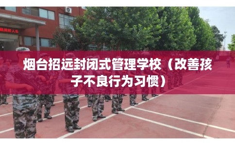 烟台招远封闭式管理学校(改善孩子不良行为习惯) 烟台招远封闭式管理学校(改善孩子不良行为习惯)