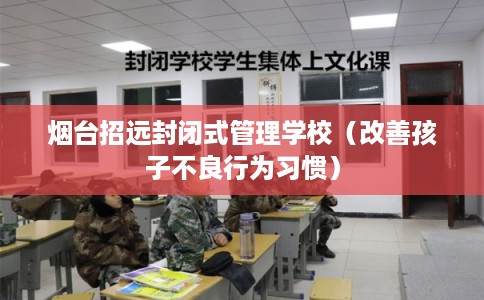 烟台招远封闭式管理学校（改善孩子不良行为习惯）