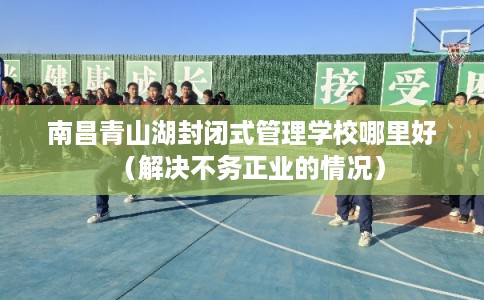 南昌青山湖封闭式管理学校哪里好（解决不务正业的情况）