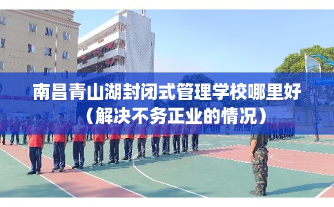 南昌青山湖封闭式管理学校哪里好（解决不务正业的情况）