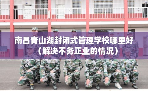 南昌青山湖封闭式管理学校哪里好（解决不务正业的情况）