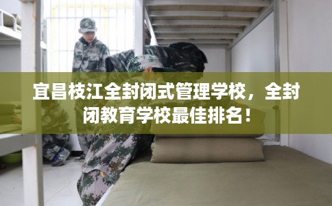 宜昌枝江全封闭式管理学校，全封闭教育学校最佳排名！