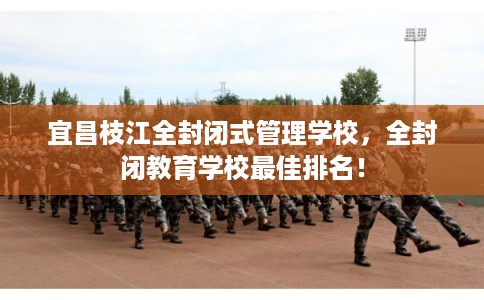 宜昌枝江全封闭式管理学校，全封闭教育学校最佳排名！