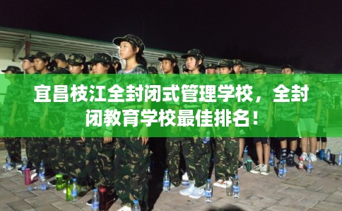宜昌枝江全封闭式管理学校，全封闭教育学校最佳排名！