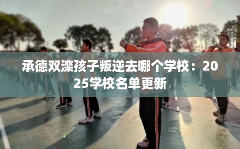 承德双滦孩子叛逆去哪个学校：2025学校名单更新