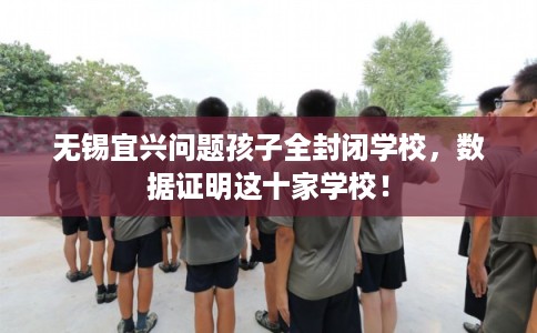 无锡宜兴问题孩子全封闭学校，数据证明这十家学校！