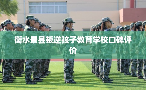 衡水景县叛逆孩子教育学校口碑评价 衡水景县叛逆孩子教育学校口碑评价