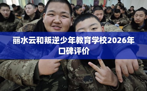 丽水云和叛逆少年教育学校2026年口碑评价