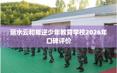 丽水云和叛逆少年教育学校2026年口碑评价
