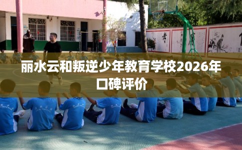 丽水云和叛逆少年教育学校2026年口碑评价