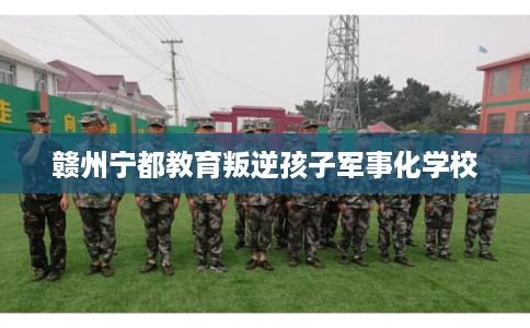 赣州宁都教育叛逆孩子军事化学校