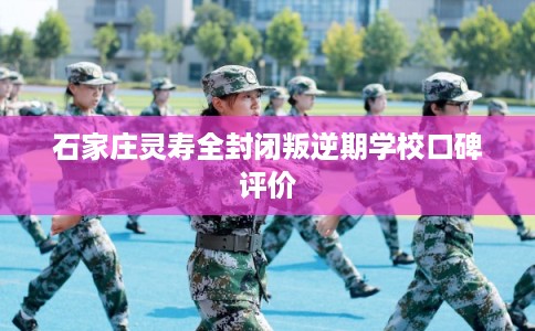 石家庄灵寿全封闭叛逆期学校口碑评价
