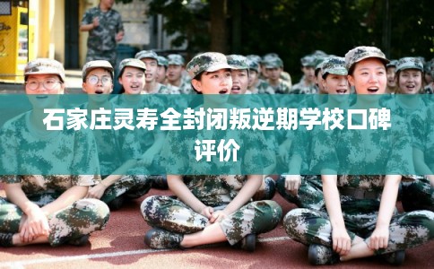 石家庄灵寿全封闭叛逆期学校口碑评价