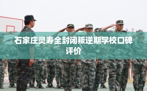石家庄灵寿全封闭叛逆期学校口碑评价