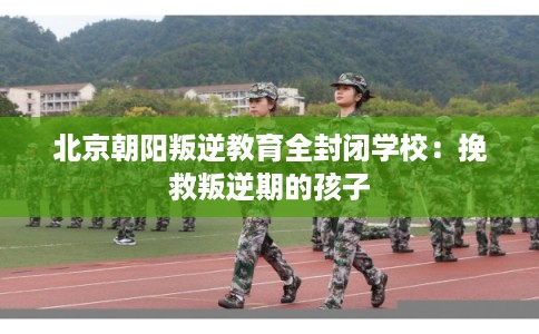 北京朝阳叛逆教育全封闭学校:挽救叛逆期的孩子 北京朝阳叛逆教育全封闭学校:挽救叛逆期的孩子