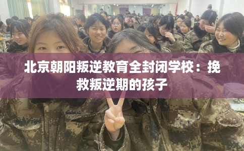 北京朝阳叛逆教育全封闭学校:挽救叛逆期的孩子 北京朝阳叛逆教育全封闭学校:挽救叛逆期的孩子