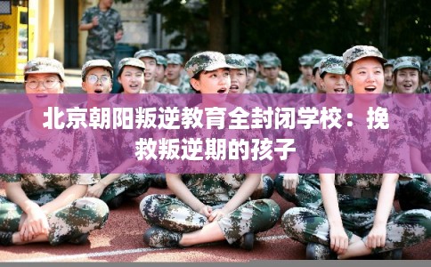 北京朝阳叛逆教育全封闭学校：挽救叛逆期的孩子