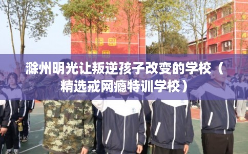 滁州明光让叛逆孩子改变的学校（精选戒网瘾特训学校）