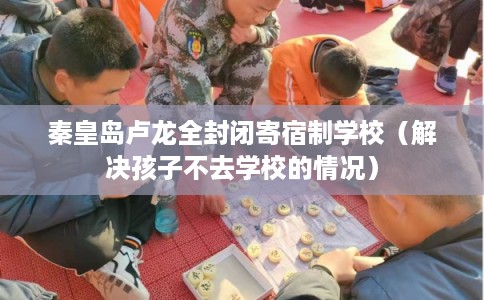 秦皇岛卢龙全封闭寄宿制学校(解决孩子不去学校的情况) 秦皇岛卢龙全封闭寄宿制学校(解决孩子不去学校的情况)