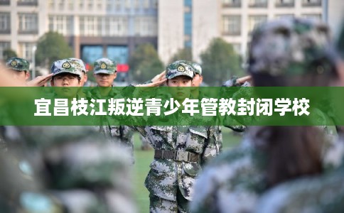 宜昌枝江叛逆青少年管教封闭学校