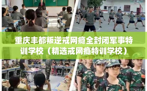 重庆丰都叛逆戒网瘾全封闭军事特训学校(精选戒网瘾特训学校) 重庆丰都叛逆戒网瘾全封闭军事特训学校(精选戒网瘾特训学校)
