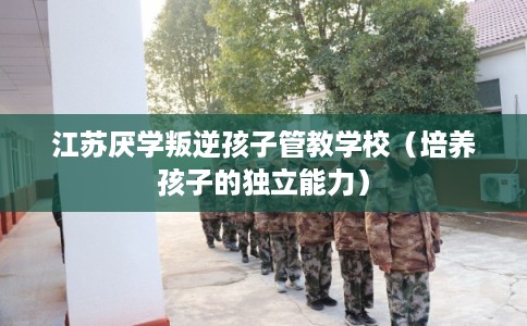 江苏厌学叛逆孩子管教学校(培养孩子的独立能力) 江苏厌学叛逆孩子管教学校(培养孩子的独立能力)