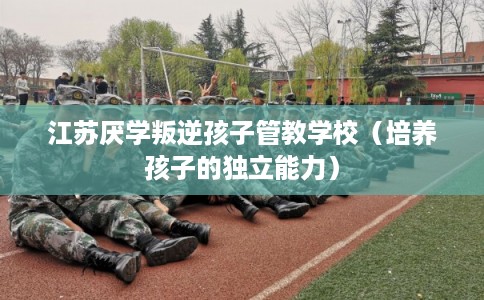 江苏厌学叛逆孩子管教学校(培养孩子的独立能力) 江苏厌学叛逆孩子管教学校(培养孩子的独立能力)