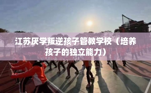 江苏厌学叛逆孩子管教学校(培养孩子的独立能力) 江苏厌学叛逆孩子管教学校(培养孩子的独立能力)