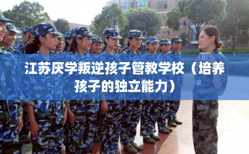 江苏厌学叛逆孩子管教学校(培养孩子的独立能力) 江苏厌学叛逆孩子管教学校(培养孩子的独立能力)