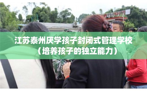 江苏泰州厌学孩子封闭式管理学校（培养孩子的独立能力）