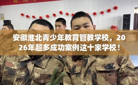安徽淮北青少年教育管教学校，2026年超多成功案例这十家学校！