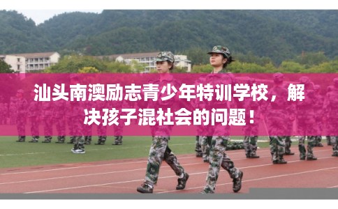 汕头南澳励志青少年特训学校，解决孩子混社会的问题！