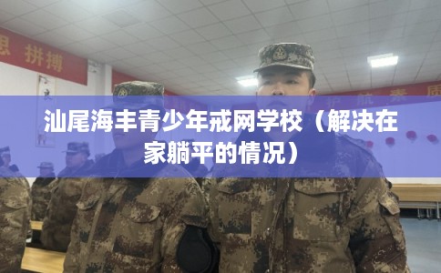 汕尾海丰青少年戒网学校(解决在家躺平的情况) 汕尾海丰青少年戒网学校(解决在家躺平的情况)