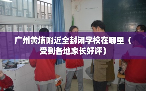 广州黄埔附近全封闭学校在哪里（受到各地家长好评）