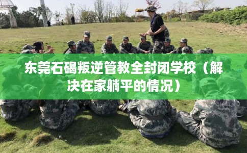 东莞石碣叛逆管教全封闭学校(解决在家躺平的情况) 东莞石碣叛逆管教全封闭学校(解决在家躺平的情况)