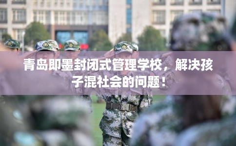 青岛即墨封闭式管理学校，解决孩子混社会的问题！