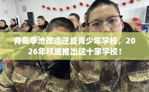 青岛李沧改造逆反青少年学校,2026年权威推出这十家学校! 青岛李沧改造逆反青少年学校,2026年权威推出这十家学校!