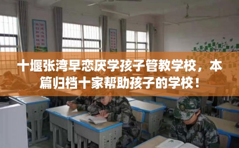 十堰张湾早恋厌学孩子管教学校，本篇归档十家帮助孩子的学校！