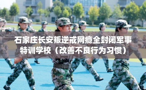 石家庄长安叛逆戒网瘾全封闭军事特训学校（改善不良行为习惯）