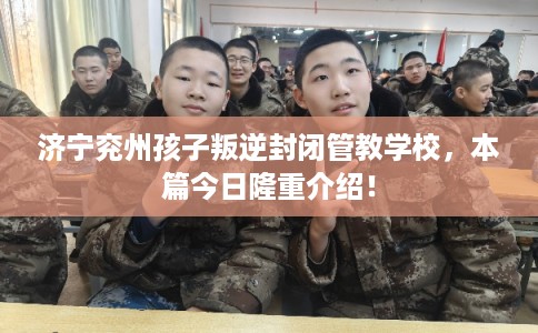 济宁兖州孩子叛逆封闭管教学校，本篇今日隆重介绍！