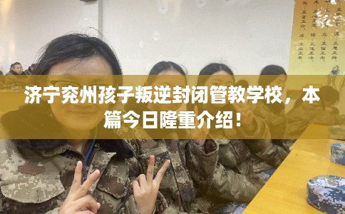 济宁兖州孩子叛逆封闭管教学校，本篇今日隆重介绍！
