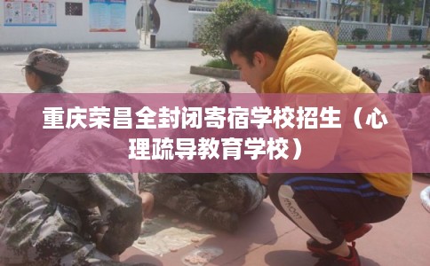 重庆荣昌全封闭寄宿学校招生（心理疏导教育学校）